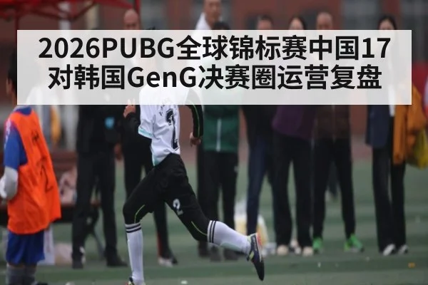 2026PUBG全球锦标赛中国17对韩国GenG决赛圈运营复盘