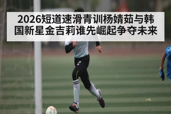 2026短道速滑青训杨婧茹与韩国新星金吉莉谁先崛起争夺未来