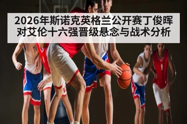 2026年斯诺克英格兰公开赛丁俊晖对艾伦十六强晋级悬念与战术分析