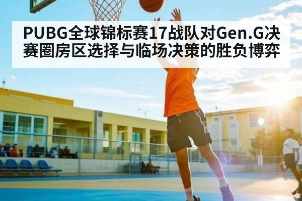 PUBG全球锦标赛17战队对Gen.G决赛圈房区选择与临场决策的胜负博弈